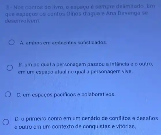 3.-Nos contos do livro, o espaço é sempre delimitado Em
que espaços os contos Olhos d'água e Ana Davenga se
desenvolvem:
A. ambos em ambientes sofisticados.
B. um no qual a personagem passou a infância e o outro,
em um espaço atual no qual a personagem vive.
C. em espaços pacificos e colaborativos.
D. o primeiro conto em um cenário de conflitos e desafios
e outro em um contexto de conquistas e vitórias.