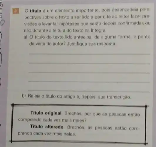 3
titulo é um elemento importante, pois desencadeia pers
pectivas sobre o texto a ser lido e permite ao leitor fazer pre
visôes e levantar hipoteses que serâo depois confirmadas ou
não durante a leitura do texto na integra
a) O título do texto lido antecipa,de alguma forma, 0 ponto
de vista do autor Justifique sua resposta.
__
b) Releia o titulo do artigo e depois, sua transerição.
Titulo original Brechós: por que as pessoas estão
comprando cada vez mais neles?
Titulo alterado : Brechos: as pessoas estão com
prando cada vez mais neles.