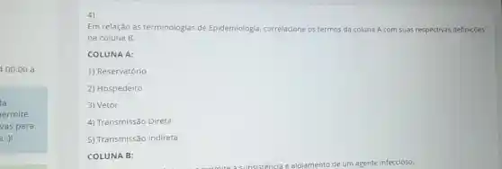 4 00:00 à
la
ermite
vas para
a :)!
Em relação as terminologias de Epidemiologia correlacione os termos da coluna A com suas respectivas definições
na coluna B:
COLUNA A:
1) Reservatório
2) Hospedeiro
3) Vetor
4) Transmissão Direta
5) Transmissão Indireta
COLUNA B: