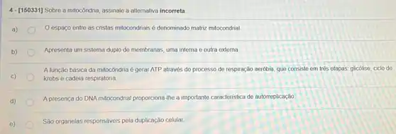 4 -[150331] Sobre a mitocôndria assinale a allernativa incorreta
espaço entre as cristas mitocondriais é denominado matriz mitocondrial
Apresenta um sistema duplo de membranas, uma interna e outra externa.
A função básica da mitocôndria é gerar ATP através do processo de respiração aeróbia, que consiste em três etapas: glicólise ciclo de
krebs e cadeia respiratória
A presença do DNA mitocondrial proporciona-Ihe a importante caracteristica de autorreplicação
e)
São organelas responsáveis pela duplicação celular.