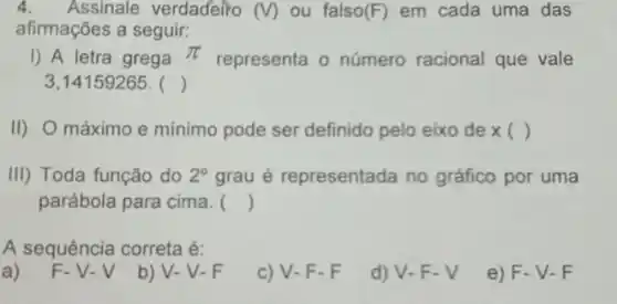 4. Assinale verdadeiro (V) ou falso (F) em cada uma das
afirmações a seguir:
I) A letra grega pi 
representa o número racional que vale
3,14159265. ()
II) O máximo e minimo pode ser definido pelo eixo de x( )
III) Toda função do 2^circ  grau é representada no gráfico por uma
parábola para cima. ()
A sequência correta é:
a)
F-V-V
b) V-V-F
c) V-F-F
d) V-F-V
e) F-V-F