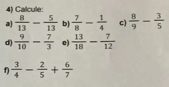 4) Calcule:
a) (8)/(13)-(5)/(13) b) (7)/(8)-(1)/(4) c) (8)/(9)-(3)/(5)
d) (9)/(10)-(7)/(3)
e) (13)/(18)-(7)/(12)
f) (3)/(4)-(2)/(5)+(6)/(7)