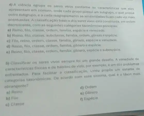 4) A ciência agrupa os seres vivos conforme as características que eles
apresentam em comum, onde cada grupo possui um subgrupo, o qual possui
outro subgrupo, e a cada reagrupamento as similaridades ficam cada vez mais
acentuadas. A classificação básica dos seres vivos está constituída em ordem
decrescente, com as seguintes categorias taxonômicas principais:
a) Reino, filo classe, ordem familia, espécie e variedade.
b) Reino, filo , classe, subclasse , familia, ordem gênero e espécie.
c) Filo, reino ordem, classe familia, gônero , espécie e variedade.
d) Reino, filo ,classe, ordem , familia, genero e espécie.
e) Reino, filo classe, ordem familia, gênero , espécie e subespécie.
5) Classificar os seres vivos sempre foi um grande desafio. A variedade de
caracteristicas fisicas e de hábitos de vida , por exemplo, é um dos problemas
enfrentados Para facilitar a classificação .Lineu propôs um sistema de
categorias taxonômicas. De acordo com esse sistema, qual éo táxon mais
abrangente?
d) Ordem
a) Reino
e) Gênero
b) Filo
f) Espécie
c) Classe