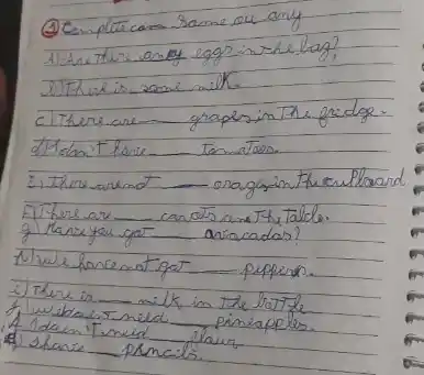 (4) Comple cam same ou any
Alchre thre an of eggs in the bag?
DITRux is zome milk.
c) There are graples in The fridge.
d) Jelant have tenmators.
E) There are aragsin the crilloard.
El There are carats ana The Talle.
g) Kane you got arracadas?
A) we haremat got peppers.
i) There is milk in the tratte
f wubtans neld pineapples.
A) Idan'T meid flaur
A) slance prncils.