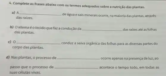 4. Complete as frases abaixo com os termos adequados sobre a nutrição das plantas.
a) __
deáguae sais minerais ocorre, na majoria das plantas, através
continuous
das raizes.
b) Oxilemaéotecido que faz a condução da __ dasraízes até as folhas
das plantas.
c) 0 __
conduz a seiva orgânica das folhas para as diversas partes do
corpo das plantas.
d) Nas plantas, o processo de __ ocorre apenas na presença de luz, ao
passo que o processo de __ acontece o tempo todo , em todas as
suas células vivas.