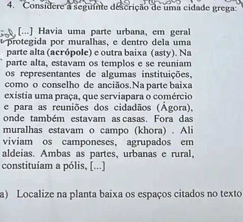 4. Considere a seguinte descrição de uma cidade grega:
Havia uma parte urbana em geral
protegida por muralhas, e dentro dela uma
parte alta (acrópole) e outra baixa (asty). Na
parte alta, estavam os templos e se reuniam
os representantes de algumas instituições,
como o conselho de anciãos.Na parte baixa
existia uma praça, que serviapara o comércio
e para as reuniōes dos cidadãos (Agora ),
onde também estavam as casas. Fora das
muralhas estavam o campo (khora) . Ali
viviam os camponeses , agrupados em
aldeias. Ambas as partes urbanas e rural,
constituíam a pólis, ()
a) Localize na planta baixa os espaços citados no texto