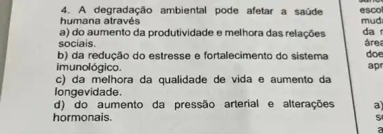 4. A degradação ambiental pode afetar a saúde
humana através
a) do aumento da produtividade e melhora das relações
sociais.
b) da redução do estresse e fortalecimento do sistema
imunológico.
c) da melhora da qualidade de vida e aumento da
longevidade.
d) do aumento da pressão arterial e alterações
hormonais.
escol
mud:
da r
área
doe
apr
a)
s
a