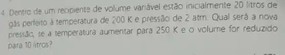 4. Dentro de um recipiente de volume variável estão inicialmente 20 litros de
gás perfeito à temperatura de 200 Ke pressão de 2 atm. Qual será a nova
pressão, se a temperatura aumentar para 250 K e o volume for reduzido
para 10 litros?