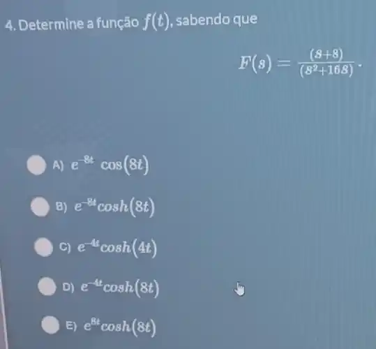 4. Determine a função f(t) sabendo que
F(s)=((beta +8))/((s^2)+16beta )
A) e^-8tcos(8t)
B) e^-8tcosh(8t)
C) e^-4tcosh(4t)
D) e^-4tcosh(8t)
E) e^8tcosh(8t)