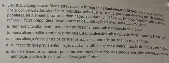 4. Em 1815, 0 Congresso de Viena estabeleceu a formação da Confederação Germânica , que
posta por 39 Estados alemāes e presidida pela Áustria, o que provocou diversas manifestações
populares, na Alemanha, contra a dominação austríaca Em 1834, os Estados alemaes
zollverein, fator preponderante no processo de unificação da Alemanha, que consistiu
a. num exército altamente treinado e profissionalizado sob o comando da Prússia.
b. numa aliança política entre os principais Estados alemães sob a égide do Parlamento de Frankfurt.
c. numa aliança étnica entre os germanos sob a liderança de prussianos e austríacos.
d. num acordo que previa a eliminação das tarifas alfandegárias e uniformização de pesos e medidas.
e. num Parlamento composto por representantes de todos os Estados alemães interessados na
unificação política do pais sob a liderança da Prússia.