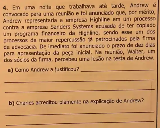 4. Em uma noite que trabalhava até tarde, Andrew é
convocado para uma reunião e foi anunciado que, por mérito,
Andrew representaria a empresa Highline em um processo
contra a empresa Sanders Systems acusada de ter copiado
um programa financeiro da Highline, sendo esse um dos
processos de maior repercussão já patrocinados pela firma
de advocacia. De imediato foi anunciado o prazo de dez dias
para apresentação da peça inicial. Na reunião, Walter, um
dos sócios da firma , percebeu uma lesão na testa de Andrew.
__
disappointed
b) Charles acreditou piamente na explicação de Andrew?
__