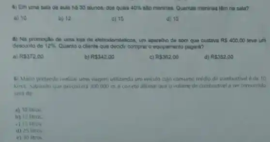 4) Em uma sala de aula ha 30 alunos, dos quais 40%  salo meninas. Quantas meninas têm na sala?
a) 10
b) 12
c) 15
d) 15
5) Na promocilo de uma loja de eletrodomést loos, um aparelho de som que custava R 400,00 teve um
desconto de 12%  Quanto o cliente que decidir comprar o equipamento pagará?
a) R 372,00
b) R 342,00
C) R 362,00
d) R 352,00
6) Mario pretende realiza uma viagem utilizando um veiculo cujo consumo médio de combustivel é de 10
Km/L Sabendo que percorrerd 300000 me coneto alirmar que o volume de combustivel a ser consumido
sera de
a) 10 litros
b) 12 litros
c) 15 litios
d) 25 litros
e) 30 litros.