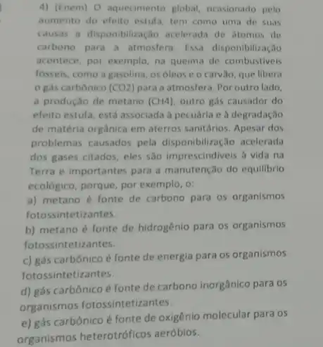 4) (Enem) O aquecimento global, ocasionado pelo
aumento do efeito estufa tem como uma de suas
causas a disponibilização acelerada de stomos de
carbono para a atmosfera Essa disponibilização
acontece, por exemplo, na queima de combustiveis
fosseis, como a gasolina os óleos e o carvão, que libera
gás carbônico (CO2) para a atmosfera.Por outro lado,
a produção de metano (CH4) outro gás causador do
efeito estula, está associada a pecuária e à degradação
de matéria orgânica em aterros sanitários. Apesar dos
problemas causados pela disponibilização acelerada
dos gases citados, eles são imprescindiveis à vida na
Terra e importantes para a manutenção do equilibrio
ecológico, porque, por exemplo , o;
a) metano é fonte de carbono para os organismos
fotossintetizantes.
b) metano é fonte de hidrogênio para os organismos
fotossintetizantes.
c) gás carbônico é fonte de energia para os organismos
fotossintetiz antes.
d) gás carbônico é fonte de carbono inorgânico para os
organismos fotossintetizantes.
e) gás carbônico é fonte de oxigênio molecular para os
organismos heterotróficos aeróbios.