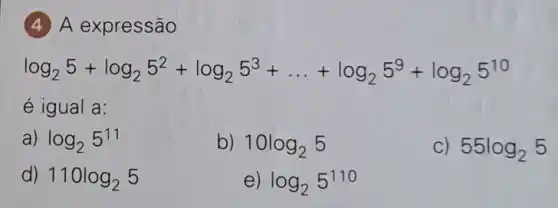 (4) A expressão
log_(2)5+log_(2)5^2+log_(2)5^3+ldots +log_(2)5^9+log_(2)5^10
é igual a:
a) log_(2)5^11
b) 10log_(2)5
55log_(2)5
d) 110log_(2)5
e) log_(2)5^110