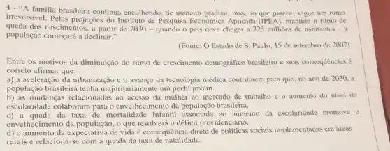 4 - "A familia brasileira continua encolhendo, de maneira gradual, mas, ao que parece, segue um rumo
irreversivel. Pelas projeçōes do Instituto de Pesquisa Econômica Aplicada (IPEA), mantido o ritmo de
queda dos nascimentos, a partir de 2030-quando o país deve chegar a 225 milhoes de habitantes - a
população começará a declinar."
(Fonte: O Estado de S. Paulo, 15 de setembro de 2007)
Entre os motivos da diminuição do ritmo de crescimento demográfico brasileiro e suas consequências é
correto afirmar que:
a) a aceleração da urbanização e o avanço da tecnologia médica contribuem para que, no ano de 2030, a
população brasileira tenha majoritariamente um perfil jovem.
b) as mudanças relacionadas ao acesso da mulher ao mercado de trabalho e o aumento do nivel de
escolaridade colaboram para o envelhecimento da população brasileira.
c) a queda da taxa de mortalidade infantil associada ao aumento da escolaridade promove o
envelhecimento da 0 que resolverá 0 déficit previdenciário.
d) o aumento da expectativa de vida é consequência direta de políticas sociais implementadas em áreas
rurais e relaciona-se com a queda da taxa de natalidade.