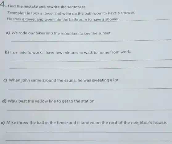 4. Find the mistake and rewrite the sentences.
Example: He took a towel and went up the bathroom to have a shower.
He took a towel and went into the bathroom to have a shower.
a) We rode our bikes into the mountain to see the sunset.
__
b) I am late to work. I have few minutes to walk to home from work.
__
c) When John came around the sauna, he was sweating a lot.
__
d) Walk past the yellow line to get to the station.
__
e) Mike threw the ball in the fence and it landed on the roof of the neighbor's house.
__