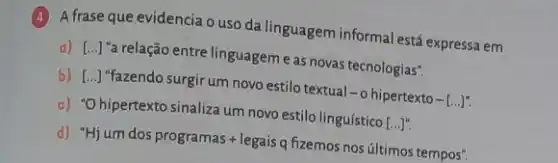 (4) A frase que evidencia o uso da linguagem informal está expressa em
a) [ldots ]
"a relação entre linguageme as novas tecnologias".
b) [ldots ]
"fazendo surgir um novo estilo textual
-0 hipertexto - ()
c) "Ohipertexto sinaliza um novo estilo linguístico
[ldots ]''.
d) "Hjum dos programas+legais q fizemos nos últimos tempos".