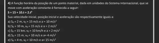 4) A função horária da posição de um ponto material, dada em unidades do Sistema Internacional, que se
move com aceleração constante hat (e) fornecida a seguir:
S=15+10cdot t+2cdot t^2
Sua velocidade inicial posição inicial e aceleração são respectivamente iguais a:
a) S_(0)=2m,v_(0)=15m/s e a=10m/s^2
b) S_(0)=10m,v_(0)=15m/s e a=2m/s^2
c) S_(0)=15km,v_(0)=10km/h e a=2m/s^2
d) S_(0)=15m,v_(0)=10m/s e a=4m/s^2
e) S_(0)=4m,v_(0)=10m/s e a=15m/s^2