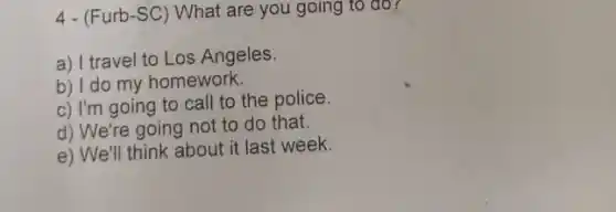 4- (Furb-SC) What are you going to đo?
a) I travel to Los Angeles.
b) I do my homework.
c) I'm going to call to the police.
d) We're going not to do that.
e) We'll think about it last week.