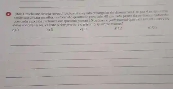 __
__
(4) (Ifal) Um cliente deseja revestir o piso de sua sala retangular de dimensões 6 m por 4 m com uma
cerâmica de sua escolha, no formato quadrado com ladc 45 cm cada pedra da cerâmica. Sabendo
que cada caixa da cerâmica em questão possui 10 pedras, 0 profissional que vai realizar o servico
deve solicitar a seu cliente a compra de no mínimo, quantas caixas?
e) 65
a) 2
b) 6
c) 11
d) 12
__