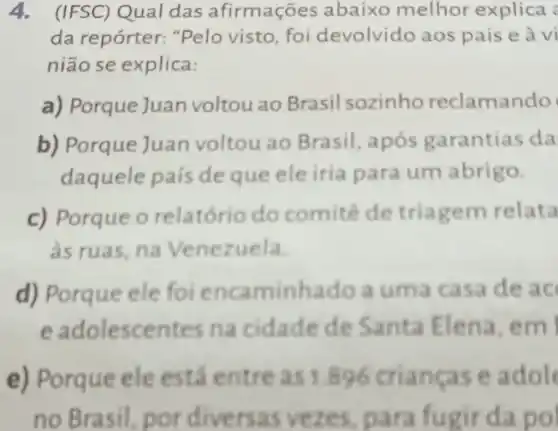 4. (IFSC) Qual das afirmações abaixo melhor explica
da repórter: "Pelo visto, foi devolvido aos pais e à vi
nião se explica:
a) Porque Juan voltou ao Brasil sozinho reclamando
b) Porque Juan voltou ao Brasil após garantias da
daquele país de que ele iria para um abrigo.
c) Porque o relatório do comité de triagem relata
as ruas, na Venezuela
d) Porque ele foi encaminhado a uma casa de ac
e adolescentes na cidade de Santa Elena, em
e) Porque ele está entre as 1.896 crianças e adol
no Brasil, por fugir da pol