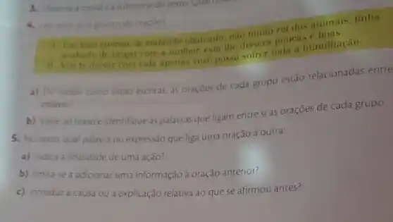 4. Lea estes dous grupos de oracoes
1. Um loão enorme in andando chateado, nào muita rei dos animais, tinha
Vou
arabado de brigar com a multier, esta the dissera pola humilhação.
a) Do modo como estáo escritas, as oraçóes de cada grupo estão relacionadas entre
palavra?
b) Volte ao texto e identifique as palavras que ligam entre si as oraçōes de cada grupo.
5. Notexto qual palavra ou expressão que liga uma oração à outra:
a) indica a finalidade de uma ação?
b) limita-se a adicionar uma informação à oraçáo anterior?
c) introduza causa ou a explicação relativa ao que se afirmou antes?