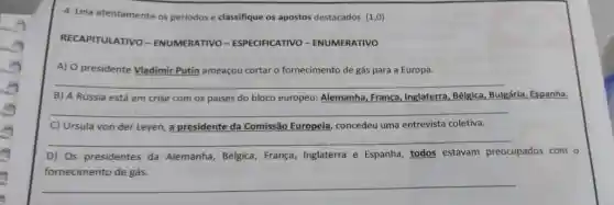 4. Leia atentamente os periodos e classifique os apostos destacados. (1,0)
RECAPITULATIVO -ENUMERATIVO - ESPECIFICATIVO - ENUMERATIVO
A) 0 presidente Vladimir Putin ameaçou cortar o fornecimento de gás para a Europa.
__
B) A Rússia está em crise com os paises do bloco europeu:Alemanha, França Inglaterra, Bélgica Bulgária, Espanha.
__
C) Ursula von der Leyen, a presidente da Comissão Europeia concedeu uma entrevista coletiva.
D) Os presidentes da Alemanha, Bélgica França, Inglaterra e Espanha, todos estavam preocupados com o
fornecimento de gás.
__