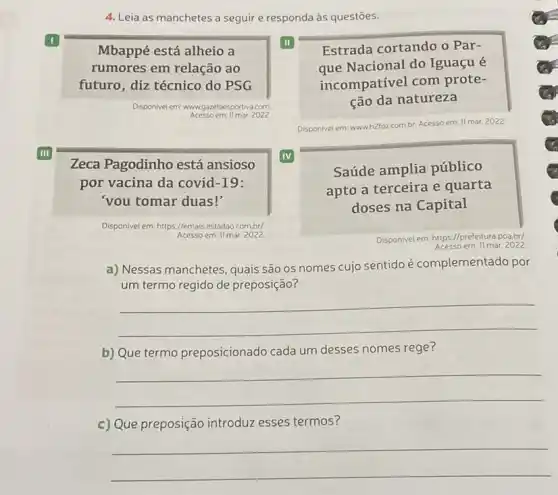 4. Leia as manchetes a seguir e responda às questōes.
I
Mbappé está alheio a
II
rumores em relação ao
futuro, diz técnico do PSG
Disponivel em: www	com
III
Zeca Pagodinho está ansioso
IV
por vacina da covid-19:
'vou tomar duas!"
Disponivel em: https://emaisestadao combr/
Acesso em: Il mar. 2022.
Estrada cortando o Par-
que Nacional do Iguaçu é
incompativel com prote-
ção da natureza
Disponivel em: wwwh2foz.combr. Acesso em
11 mar. 2022
Saúde amplia público
apto a terceira e quarta
doses na Capital
Disponivele em: https://prefeitura poa.br/
: 11 mar. 2022
a) Nessas manchetes, quais são os nomes cujo sentido é complementado por
um termo regido de preposição?
__
b) Que termo preposicionado cada um desses nomes rege?
__
c) Que preposição introduzzz esses termos?
__