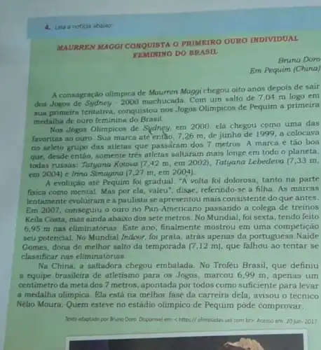 4. Leia a noticia abairo:
MAURREN MAGGI CONQUISTA O PRIMEIRO OURO INDIVIDUAL
FEMININO DO BRASIL
Bruno Doro
Em Pequim (China)
A consagração olimpica de Maurren Maggi chegou oito anos depois de sair
dos Jogos de Sydney 2000 machucada. Com um salto de 7 ,04 m logo em
sua primeira tentativa , conquistou nos Jogos Olimpicos de Pequim a primeira
medalha de ouro feminina do Brasil.
Nos Jogos Olimpicos de Sydney, em 2000, ela chegou como uma das
favoritas ao ouro. Sua marca atè entǎo, 726 m, de junho de 1999, a colocava
no seleto grupo das atletas que passaram dos 7 metros. A marca é tão boa
que, desde entáo somente trés atletas saltaram mais longe em todo o planeta,
todas russas: Tatyana Kotova (7,42 m em 2002), Tatyana Lebedeva (7,33 m,
em 2004) e Irina Simagina (7,27 m,em 2004).
A evolução até Pequim foi gradual. "A volta foi dolorosa, tanto na parte
fisica como mental. Mas por ela, valeu", disse , referindo-se à filha As marcas
lentamente evoluirame a paulista se apresentou mais consistente do que antes.
Em 2007, conseguiu o ouro no Pan-Americano passando a colega de treinos
Keila Costa, mas ainda abaixo dos sete metros . No Mundial, foi sexta tendo feito
6,95 m nas eliminatórias. Este ano finalmente mostrou em uma competição
seu potencial. No Mundial Indoor, foi prata, atrás apenas da portuguesa Naide
Gomes, dona do melhor salto da temporada (7 ,12 m), que falhou ao tentar se
classificar nas eliminatórias.
Na China, a saltadora chegou embalada. No Troféu Brasil, que definiu
a equipe brasileira de atletismo para os Jogos, marcou 6,99 m, apenas um
centimetro da meta dos 7 metros, apontada por todos como suficiente para levar
a medalha olimpica Ela está na melhor fase da carreira dela , avisou o técnico
Nélio Moura. Quem esteve no estádio olimpico de Pequim pôde comprovar.
Texto adaptado por Bruno Doro. Disponivel em:https://olimpladas.uol.com bro. Acesso em 20 jun. 2017