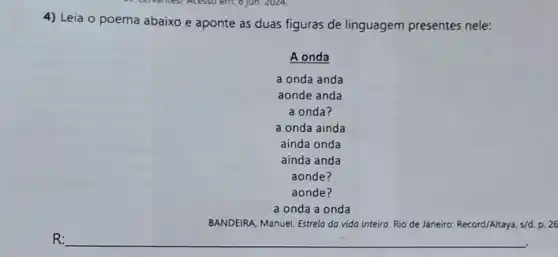 4) Leia o poema abaixo e aponte as duas figuras de linguagem presentes nele:
A onda
a onda anda
aonde anda
a onda?
a onda ainda
ainda onda
a onda a onda
BANDEIRA, Manuel. Estrelo do vida inteira. Rio de Janeiro Record/Altaya, s/d. p. 26