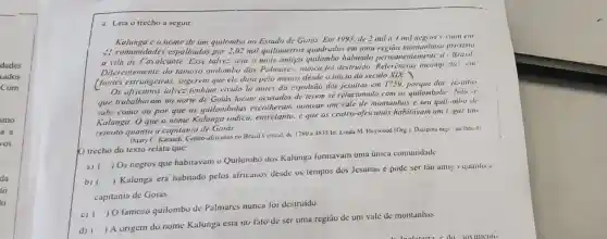 4. Leia o trecho a seguir
Kalunga e o nome de um quilombo no Estado de Goias. Em/993. de 2 mil a 4 mil negros viam em
4) comunidades espalhadas por 2,02 mil quilômetros quadrados em unia região montanhose proxima
a vila de Cavalcante.Esse talvez seja o mais antigo quilombo habitado ntemente d . Brasil
Diferentemente do jamoso quilombo dos Pulmares, munca foi destruido. Referencias incompi :las, em
(fontes estrangeiras , suggerem que ele data pelo menos desde o inicio do seculo XIX )
Os africanos talvez tenham vivido lá antes da expulsão dos jesuitas em 1759.porque do jesuitus
que trabalharam no norte de Goiás foram acusados de terem se relacionado com os quilombola: Niu se
sube como ou por que os quilombolas escolheram nomear um vale de montanhas e seu quil.mbo de
Kalunga. Oque o nome Kalunga indica.entretanto, é que os centro-africanos habituvan um ligar tio
remoto quanto a capitania de Goids
(Mary C. Karasch, Centro-africanos no Brasil Central.dc 17x0 a 1x35 In Linda M. Heywood Org 1. Diaspora negi no Brasil
trecho do texto relata que:
a)
) Os negros que habitavan - Quilombo dos Kalunga formavam uma única comunidade
b) ()
 Kalunga era habitado pelos africanos desde os tempos dos Jesuitas e pode ser tão antis , quanto.
capitania de Goiás
c)
) O famoso quilombu de Palmares nunca foi destruido.
d)
) A origem do nome Kalunga está no falo de ser uma região de um vale de montanhas