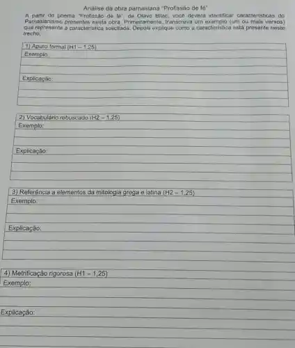 4) Metrificação rigorosa (H1-1,25)
Exemplo:
Explicação:
Análise da obra parnasiana "Profissão de fé"
A partir do poema "Profissão de fe'' de Olavo Bilac, você deverá identificar características do
Parnasianismo nesta obra Primeiramente, transcreva (um ou mais versos)
que represente a característica solicitada Depois explique como a característica está presente neste
trecho.
2) Vocabulário rebuscado (H2-1,25)
Exemplo:
Explicação:
3) Referência a elementos da mitologia grega e latina (H2-1,25)
Exemplo:
Explicação: