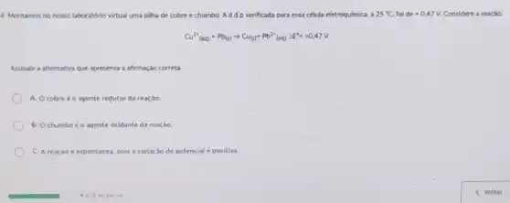 4. Montamos no nosso laboratório virtual uma pilia de cobre e chumbo Addp verificada para essa célula eletroqulmica, a 25^circ C foi de+0,47V Considere a reação:
Cu^2+(aq)+Pb(s)arrow Cu_((s))+Pb^2+(aq)Delta E^0=+0,47V
Assinale a alternativa que apresenta a afrmação correta
A. Ocobre é o agente redutor da reação;
B. Ochumbo o agente oxidante da reação;
C. A reação é espontánea, pois a variação do potencial é positiva.