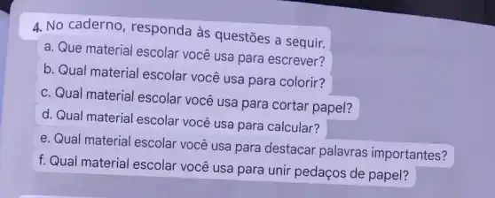 4. No caderno , responda às questões a sequir.
a. Que material escolar você usa para escrever?
b. Qual material escolar você usa para colorir?
c. Qual material escolar você usa para cortar papel?
d. Qual material escolar você usa para calcular?
e. Qual material escolar você usa para destacar palavras importantes?
f. Qual material escolar você usa para unir pedaços de papel?