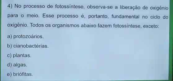 4) No processo de fotossintese , observa-se a liberação de oxigênio
para o meio Esse processo é, portanto , fundamental no ciclo do
oxigênio. Todos os organismos abaixo fazem fotossintese , exceto:
a) protozoários.
b)cianobactérias.
c) plantas.
d) algas.
e) briófitas.