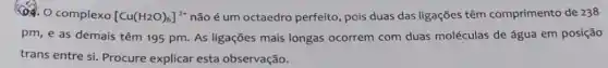 ()4. O complexo [Cu(H_(2)O)_(6)]^2+ não é um octaedro perfeito, pois duas das ligações têm comprimento de 238
pm, e as demais têm 195 pm. As ligações mais longas ocorrem com duas moléculas de água em posição
trans entre si. Procure explicar esta observação.