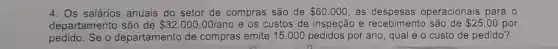 4. Os salários anuais do setor de compras são de 60.000 as despesas operacionais para o
departamento são de 32.000,00/ano e os custos de inspeção e recebimento são de 25,00 por
pedido.Se o departamento de compras emite 15.000 por ano, qual é o custo de pedido?