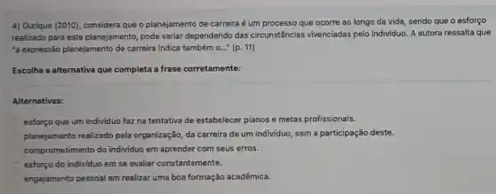 4) Ourique (2010), considera que o planejamento de carreira é um processo que ocorre ao longo da vida, sendo que o esforço
realizado para este planejamento, pode variar dependendo das circunstâncias vivenciadas pelo indivíduo. A autora ressalta que
a expressão planejamento de carreira indica também 0..." (p. 11)
Escolha a alternativa que completa a frase corretamente:
Alternativas:
esforço que um individuo faz na tentativa de estabelecer planos e metas profissionais.
planejamento realizado pela organização, da carreira de um individuo , sem a participação deste.
comprometimento do individuo em aprender com seus erros.
esforço do individuo em se avaliar constantemente.
engajamento pessoal em realizar uma boa formação acadêmica.