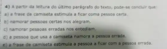 4) A partir da leitura do último parágrafo do texto pode-se concluir que:
a) a frase da camiseta estimula a ficar coma pessoa certa.
b) namorar pessoas certas nos alegram.
c) namorar pessoas erradas nos entediam.
d) a pessoa que usa a camiseta namora a pessoa errada.
e) a frase de camiseta estimula a pessoa a ficar com a pessoa errada.