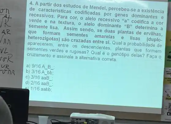 4. A partir dos estudos de Mendel percebeu-se a existência
de características codificadas por genes dominantes e
recessivos. Para cor o alelo recessivo "a"codifica a cor
e na textura, o alelo dominante "B"determina a
semente lisa. Assim sendo, se duas plantas de ervilhas.
que sementes amarelas e lisas (duplo-
heterozigotas) são cruzadas entre si. Qual a probabilidade de
aparecerem, entre os descendentes, plantas que formem
sementes verdes e rugosas? Qual é o genótipo delas? Faça o
cruzamento e assinale a alternativa correta.
a) 9/16AB
b) 3/16Abb;
C) 3/16aaB
d) 2/16aaB
1/16aabb