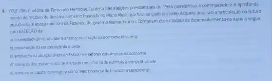 4. (PUC-RS) A vitória de Fernando Henrique Cardoso nas eleições presidenciais de 1994 possibilitou a continuidade e 0 aprofunda-
mento do modelo de desenvolvimento baseado no Plano Real, que fora lançado em julho daquele ano, sob a articulação do futuro
presidente, à época ministro da Fazenda do governo Itamar Franco. Compōem esse modelo de desenvolvimento os itens a seguir,
com EXCECAO da
a) necessidade de aprofundar a internacionalização da economia brasileira.
b) preservação da estabilidade da moeda.
c) ampliação da atuação direta do Estado em setores estratégicos da economia.
d) liberação dos mecanismos de mercado como forma de estímulo à competitividade.
e) abertura ao capital estrangeiro como meio potencial de financiar o crescimento.