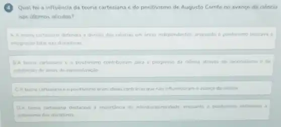 4 Qual foi a influência da teoria cartesiana e do positivismo de Augusto Comte no avanço da ciência
nos últimos séculos?
A.A teona cartesiana defendia a divisão das ciencias em areas independentes, enquanto o positivismo buscava a
integração total das disciplinas
B. A teoria cartesiana e	contribuiram para o progresso da ciência através do racionalismo e da
subdivisão de areas de especialização
C.A teoria cartesian e o positivismo eram ideias contránas que nào influenciaram o avanco da ciencia
D.A teoria cartesiana destacava a importancia da interdisciplinaridade. enquanto o positivismo enfatizava a
autonomia das disciplinas