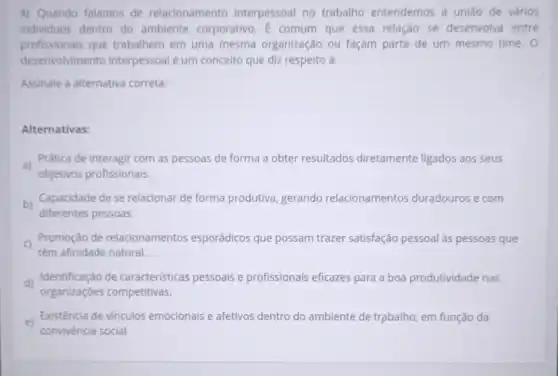 4) Quando falamos de relacionamento interpessoal no trabalho entendemos a união de vários
individuos dentro do ambiente corporativo. E comum que essa relação se desenvolva entre
profissionais que trabalhem em uma mesma organização ou façam parte de um mesmo time. 0
desenvolvimento interpessoal é um conceito que diz respelto à:
Assinale a alternativa correta:
Alternativas:
a)
Prática de interagir com as pessoas de forma a obter resultados diretamente ligados aos seus
objetivos profissionais.
b)
diferentes pessoas.
Capacidade de se relacionar de forma produtiva, gerando relacionamentos duradouros e com
Promoção de relacionamentos esporádicos que possam trazer satisfação pessoal as pessoas que
têm afinidade natural.
d)
Identificação de caracteristicas pessoais e profissionais eficazes para a boa produtividade nas
organizações competitivas.
e) Existência de vínculos emocionais e afetivos dentro do ambiente de trạbalho, em função da
convivència social