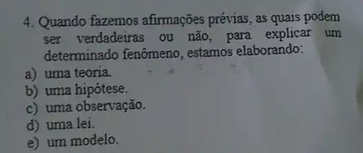 4. Quando fazemos afirmações prévias, as quais podem
ser verdadeiras ou não, para explicar um
determinado fenômeno , estamos elaborando:
a) uma teoria.
b) uma hipótese.
c) uma observação.
d) uma lei.
e) um modelo.