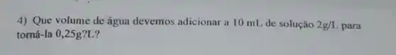 4) Que volume de água devemos adicionar a 10 mL de solução 2g/L para
torná-la 0,25 g?L?