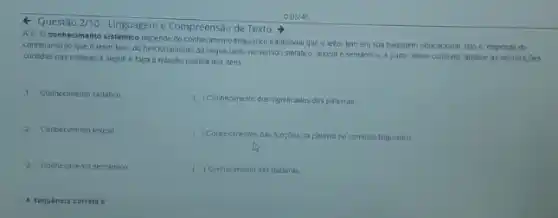 4 Questǎo 2/10 -Linguagem e Compreensão de Texto
A5-0 conhecimento sistémico depende do conhecimento lingulstico tradicional que a leitor tem em sua bagagem educacional Isto é, depende do
conhecimento que o leitor tem do funcionamento da lingua tanto no sentido sintatico, lexical e semántico A partir desse contexto analse as informa;bes
contidas nas colunas a seguire faça a relação correta dos itens
1. Conhecimento sintatico
2. Contrecimento lexical
3 Contecimento semantico
A sequencia correta
( ) Connecimento dos significados das palavras
c
() Conhecimentos cas funçoes da palavia no contexto lingulstico
c ) Conhecimento das palavras