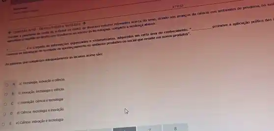 4 Questão 6/10 Direlto Público Sanitário
pandemia da covit 18 Brasil foi matriz de diversos estudos relevantes acerca do tema, devido aos avanços da ciência nos ambientes de pesquisa, no sist
do direito dos brasileiros ao acesso as tecnologias,complete a sentenca abaixo:
e sistematizadas adquiridas em certa are do conhecimento."
__
promove a aplicação prática das i
__
consiste na introdução de novidade ou aperfeicoamento no Sistem produtivo ou social que resulte em novos
As palavras que completam adequadamente as lacunas acima são:
A a) Tecnologia, inovação e ciência
B b) Inovação, tecnologia e ciência
C c) Inovação, ciência e tecnologia
D d) Ciéncia, tecnologia e inovação
E e) Ciéncia, inovação e tecnologia