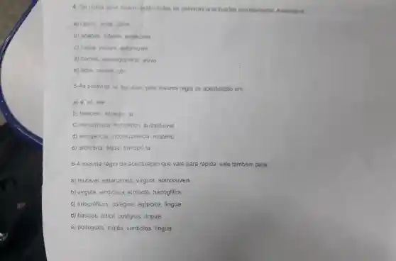 4. Só numa sene abaixo estao todas as palavras acentuadas corretamente Assinale a
a) rápido sede corte
b) ananás interim espécime
c) coróa vatapá automovel
d) cometi péssegozinho viúvo
e) lápis rainha, cor
5-As palavras se agrupam pela mesma regra de acentuação em
a) é, só ate
b) também através. ai
C)involuntária hermetico substituivel
d)arrogância inconsistencia mistério
e)arbitrária água transpô-la
6-A mesma regra de acentuação que vale para rápida vale também para:
a) mutável estariamos virgula admissiveis
b) virgula simbólica simbolo hieróglifos
C)ortográficos colégios , egípcios , língua
d) básicos dificil . colégios lingua
e)portugués ingles simbolos lingua