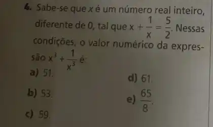 4. Sabe-se que x é um número real inteiro,
diferente de 0, tal que x+(1)/(x)=(5)/(2) Nessas
condições, o valor numérico da expres-
são x^3+(1)/(x^3)
a) 51.
d) 61.
b) 53.
c) 59.
e) (65)/(8)