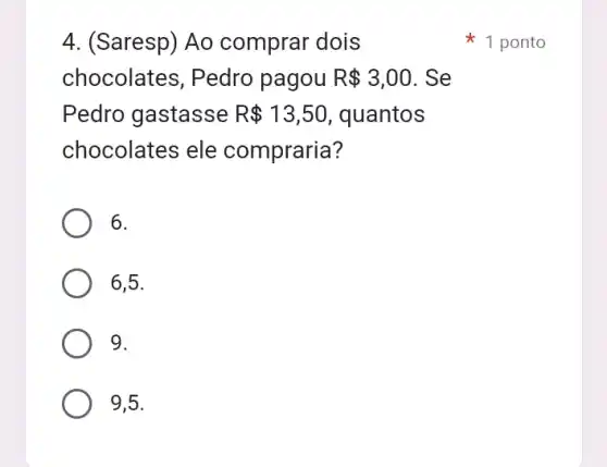 4. (Saresp) Ao comprar dois
chocolates, Pedro pagou R 3,00 . Se
Pedro gastasse R 13,50 , quantos
chocolates ele compraria?
6.
6,5.
9.
9,5.
1 ponto